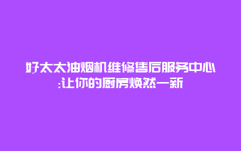 好太太油烟机维修售后服务中心:让你的厨房焕然一新