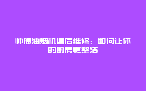 帅康油烟机售后维修：如何让你的厨房更整洁