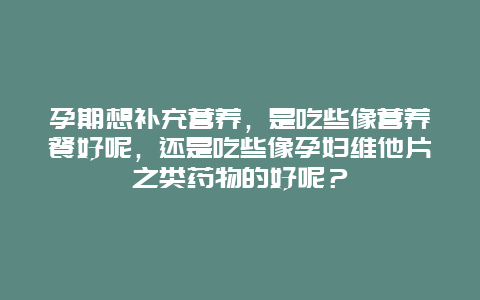 孕期想补充营养，是吃些像营养餐好呢，还是吃些像孕妇维他片之类药物的好呢？