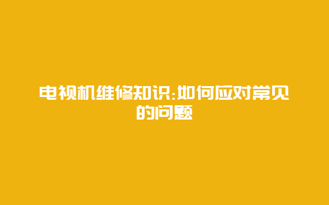 电视机维修知识:如何应对常见的问题