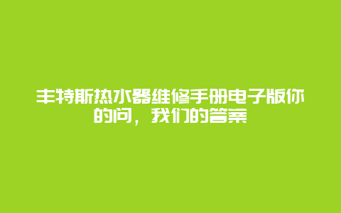 丰特斯热水器维修手册电子版你的问，我们的答案