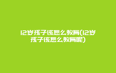 12岁孩子该怎么教育(12岁孩子该怎么教育呢)