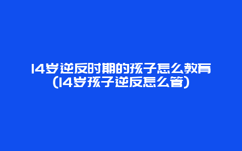 14岁逆反时期的孩子怎么教育(14岁孩子逆反怎么管)