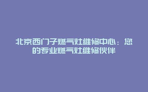 北京西门子燃气灶维修中心：您的专业燃气灶维修伙伴