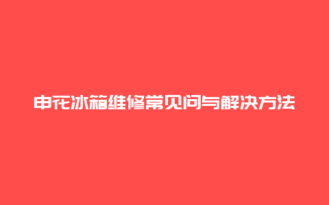 申花冰箱维修常见问与解决方法