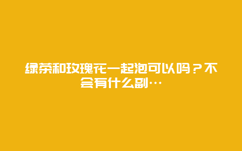 绿茶和玫瑰花一起泡可以吗？不会有什么副...