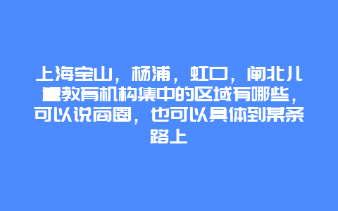 上海宝山，杨浦，虹口，闸北儿童教育机构集中的区域有哪些，可以说商圈，也可以具体到某条路上