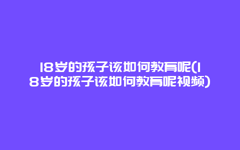 18岁的孩子该如何教育呢(18岁的孩子该如何教育呢视频)