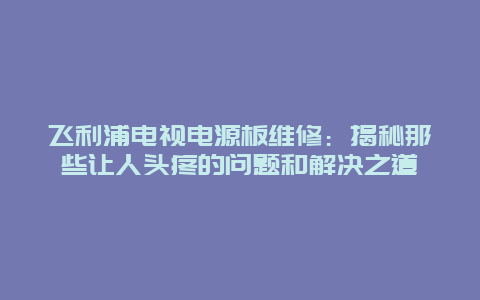 飞利浦电视电源板维修：揭秘那些让人头疼的问题和解决之道