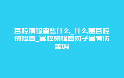 宫腔镜检查些什么_什么是宫腔镜检查_宫腔镜检查对子宫有伤害吗