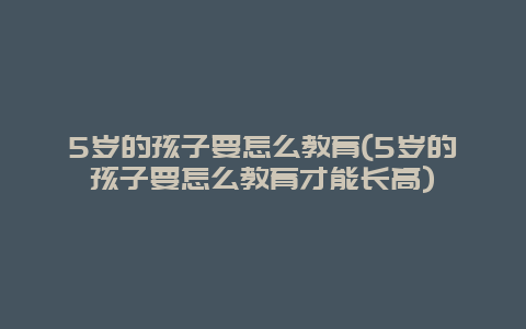 5岁的孩子要怎么教育(5岁的孩子要怎么教育才能长高)