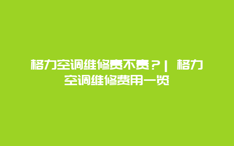 格力空调维修贵不贵？| 格力空调维修费用一览