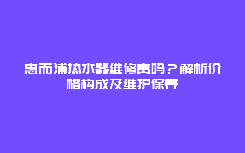 惠而浦热水器维修贵吗？解析价格构成及维护保养