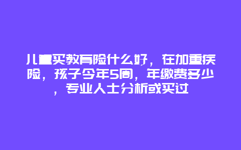 儿童买教育险什么好，在加重疾险，孩子今年5周，年缴费多少，专业人士分析或买过