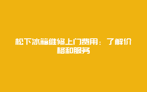 松下冰箱维修上门费用：了解价格和服务