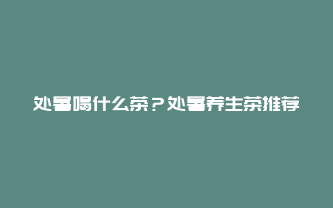 处暑喝什么茶？处暑养生茶推荐