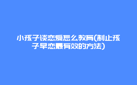 小孩子谈恋爱怎么教育(制止孩子早恋最有效的方法)