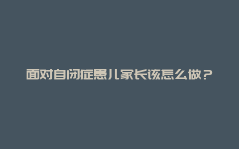 面对自闭症患儿家长该怎么做？