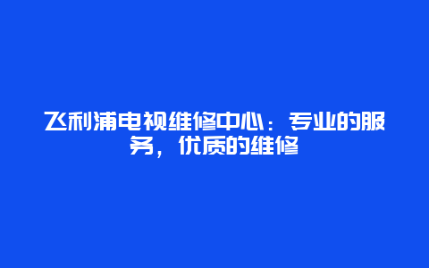 飞利浦电视维修中心：专业的服务，优质的维修