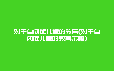 对于自闭症儿童的教育(对于自闭症儿童的教育策略)