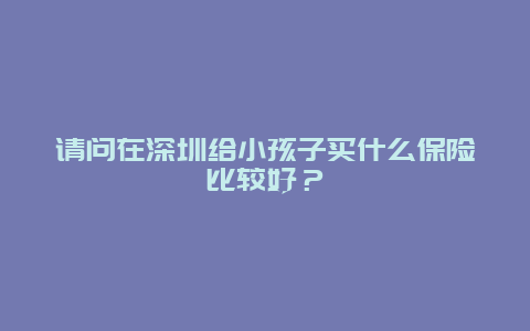 请问在深圳给小孩子买什么保险比较好？