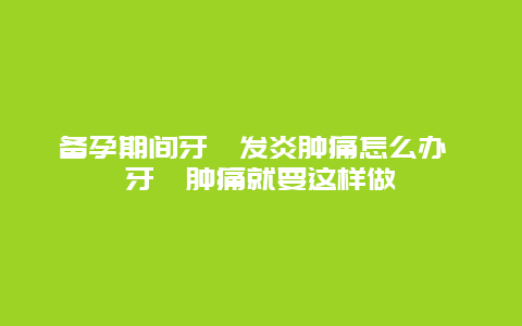 备孕期间牙龈发炎肿痛怎么办 牙龈肿痛就要这样做