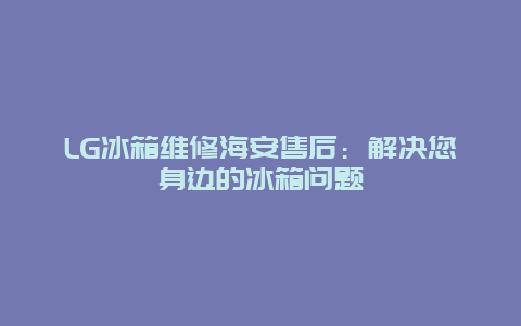 LG冰箱维修海安售后：解决您身边的冰箱问题