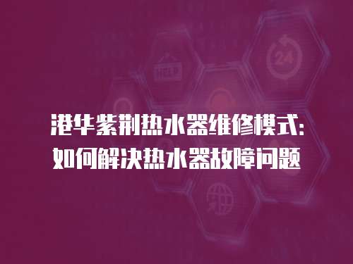 港华紫荆热水器维修模式：如何解决热水器故障问题