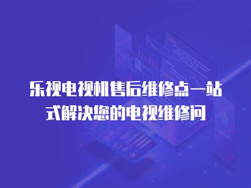 乐视电视机售后维修点一站式解决您的电视维修问