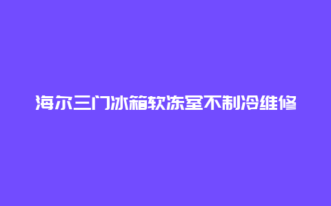 海尔三门冰箱软冻室不制冷维修