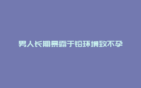 男人长期暴露于铅环境致不孕