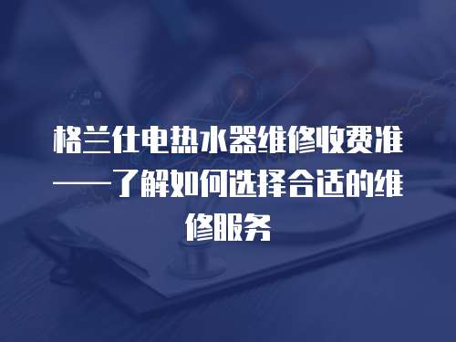 格兰仕电热水器维修收费准——了解如何选择合适的维修服务