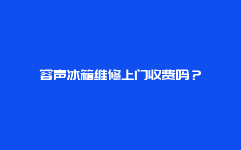 容声冰箱维修上门收费吗？