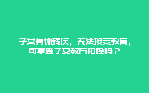 子女身体残疾，无法接受教育，可享受子女教育扣除吗？