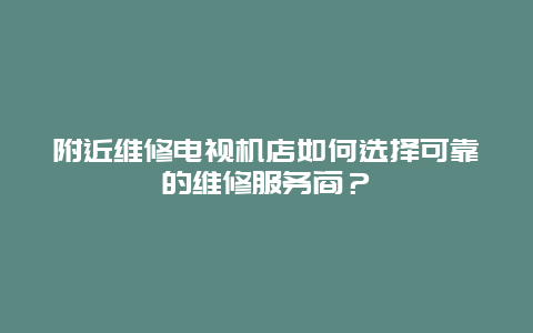 附近维修电视机店如何选择可靠的维修服务商？