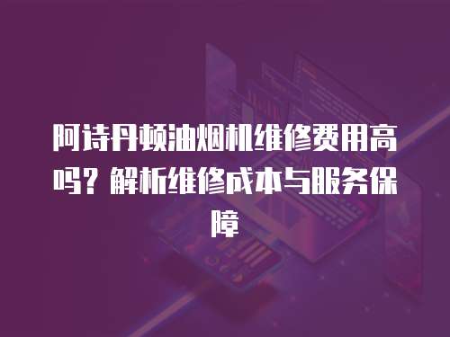 阿诗丹顿油烟机维修费用高吗？解析维修成本与服务保障