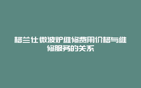 格兰仕微波炉维修费用价格与维修服务的关系