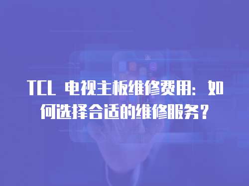 TCL 电视主板维修费用：如何选择合适的维修服务？