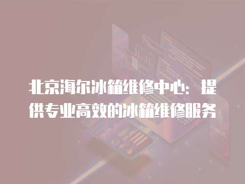 北京海尔冰箱维修中心：提供专业高效的冰箱维修服务