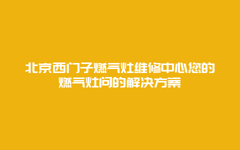 北京西门子燃气灶维修中心您的燃气灶问的解决方案