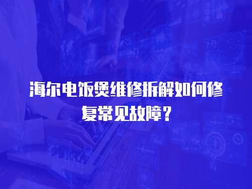 海尔电饭煲维修拆解如何修复常见故障？