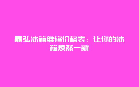 晶弘冰箱维修价格表：让你的冰箱焕然一新