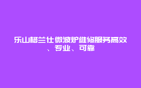 乐山格兰仕微波炉维修服务高效、专业、可靠