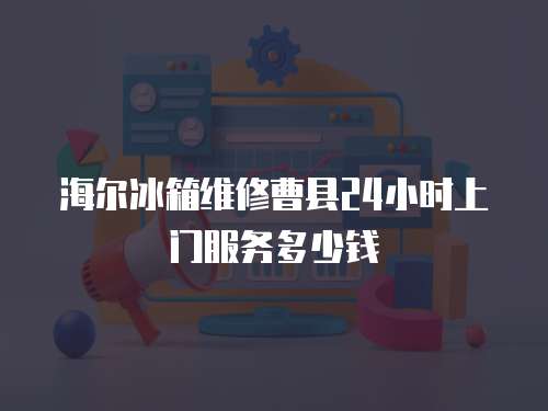 海尔冰箱维修曹县24小时上门服务多少钱