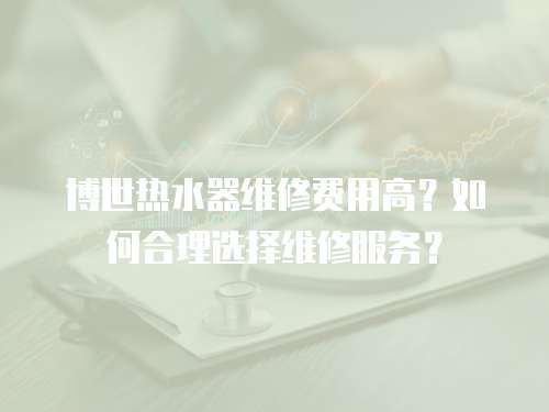 博世热水器维修费用高？如何合理选择维修服务？