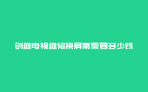 创维电视维修换屏幕需要多少钱