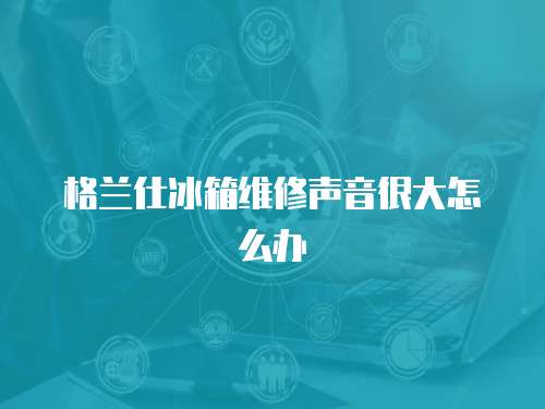 格兰仕冰箱维修声音很大怎么办