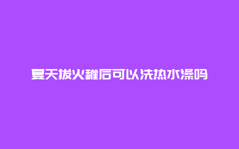 夏天拔火罐后可以洗热水澡吗