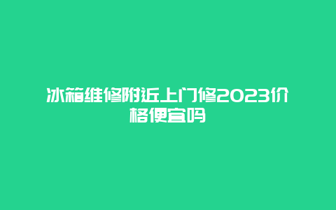 冰箱维修附近上门修2023价格便宜吗