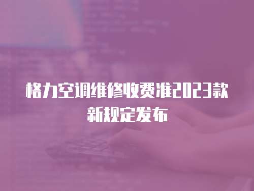 格力空调维修收费准2023款新规定发布